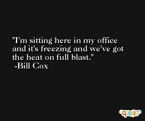 I'm sitting here in my office and it's freezing and we've got the heat on full blast. -Bill Cox