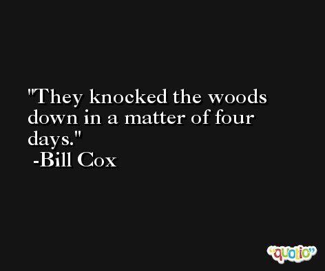 They knocked the woods down in a matter of four days. -Bill Cox