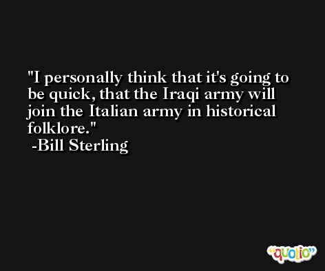 I personally think that it's going to be quick, that the Iraqi army will join the Italian army in historical folklore. -Bill Sterling