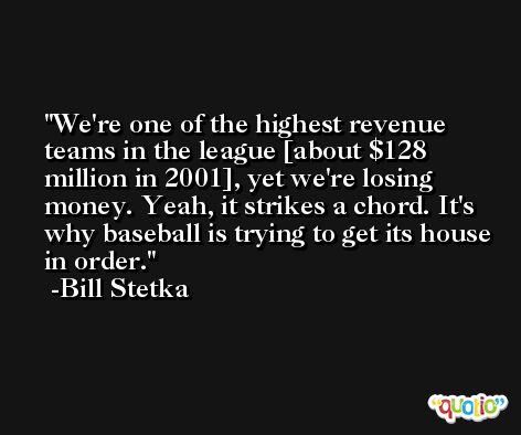 We're one of the highest revenue teams in the league [about $128 million in 2001], yet we're losing money. Yeah, it strikes a chord. It's why baseball is trying to get its house in order. -Bill Stetka