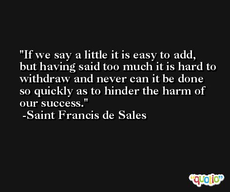 If we say a little it is easy to add, but having said too much it is hard to withdraw and never can it be done so quickly as to hinder the harm of our success. -Saint Francis de Sales