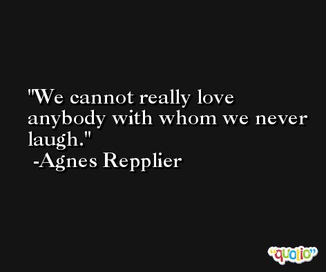 We cannot really love anybody with whom we never laugh. -Agnes Repplier