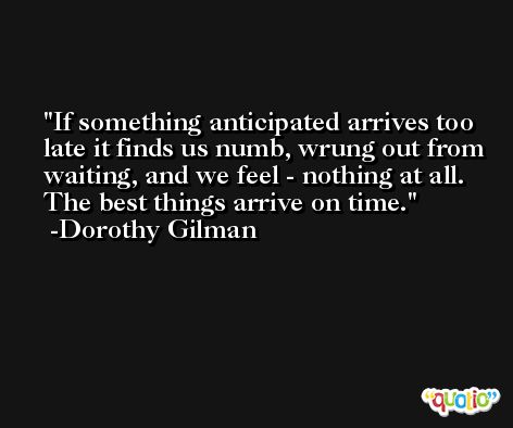 If something anticipated arrives too late it finds us numb, wrung out from waiting, and we feel - nothing at all. The best things arrive on time. -Dorothy Gilman