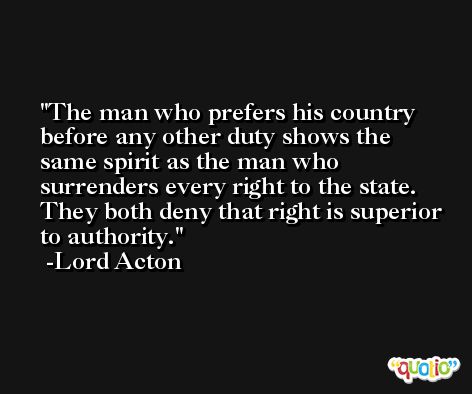 The man who prefers his country before any other duty shows the same spirit as the man who surrenders every right to the state. They both deny that right is superior to authority. -Lord Acton