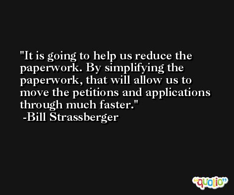 It is going to help us reduce the paperwork. By simplifying the paperwork, that will allow us to move the petitions and applications through much faster. -Bill Strassberger