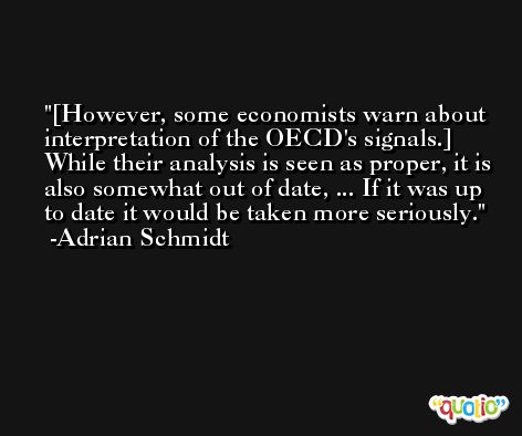 [However, some economists warn about interpretation of the OECD's signals.] While their analysis is seen as proper, it is also somewhat out of date, ... If it was up to date it would be taken more seriously. -Adrian Schmidt