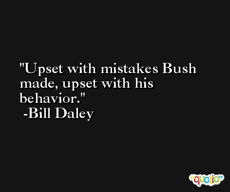 Upset with mistakes Bush made, upset with his behavior. -Bill Daley