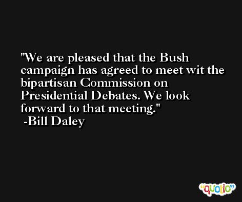 We are pleased that the Bush campaign has agreed to meet wit the bipartisan Commission on Presidential Debates. We look forward to that meeting. -Bill Daley