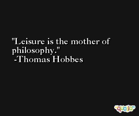 Leisure is the mother of philosophy. -Thomas Hobbes
