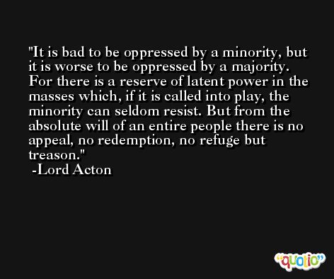 It is bad to be oppressed by a minority, but it is worse to be oppressed by a majority. For there is a reserve of latent power in the masses which, if it is called into play, the minority can seldom resist. But from the absolute will of an entire people there is no appeal, no redemption, no refuge but treason. -Lord Acton
