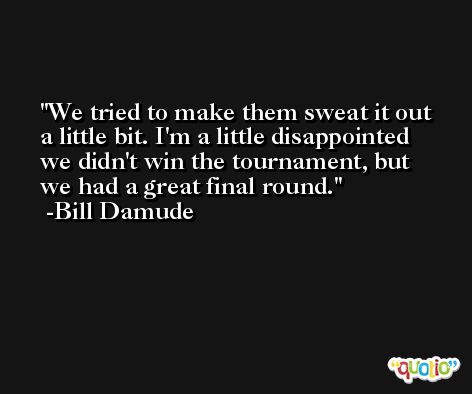 We tried to make them sweat it out a little bit. I'm a little disappointed we didn't win the tournament, but we had a great final round. -Bill Damude