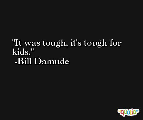 It was tough, it's tough for kids. -Bill Damude