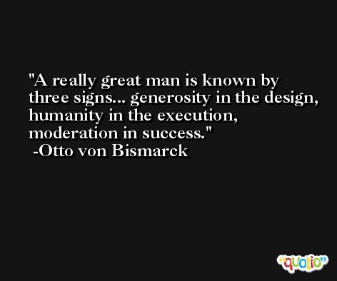 A really great man is known by three signs... generosity in the design, humanity in the execution, moderation in success. -Otto von Bismarck