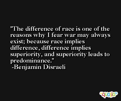 The difference of race is one of the reasons why I fear war may always exist; because race implies difference, difference implies superiority, and superiority leads to predominance. -Benjamin Disraeli