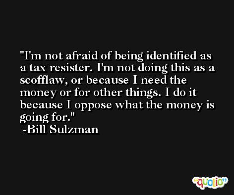 I'm not afraid of being identified as a tax resister. I'm not doing this as a scofflaw, or because I need the money or for other things. I do it because I oppose what the money is going for. -Bill Sulzman