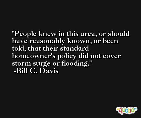 People knew in this area, or should have reasonably known, or been told, that their standard homeowner's policy did not cover storm surge or flooding. -Bill C. Davis