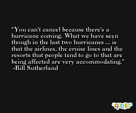You can't cancel because there's a hurricane coming. What we have seen though in the last two hurricanes ... is that the airlines, the cruise lines and the resorts that people tend to go to that are being affected are very accommodating. -Bill Sutherland