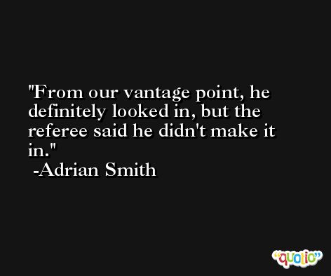 From our vantage point, he definitely looked in, but the referee said he didn't make it in. -Adrian Smith