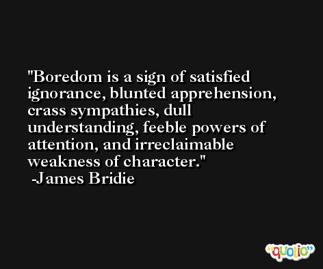Boredom is a sign of satisfied ignorance, blunted apprehension, crass sympathies, dull understanding, feeble powers of attention, and irreclaimable weakness of character. -James Bridie