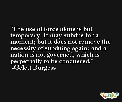 The use of force alone is but temporary. It may subdue for a moment; but it does not remove the necessity of subduing again: and a nation is not governed, which is perpetually to be conquered. -Gelett Burgess
