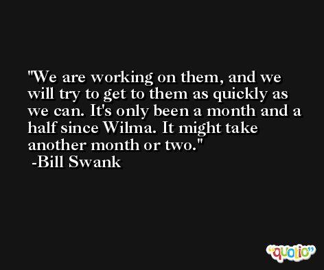 We are working on them, and we will try to get to them as quickly as we can. It's only been a month and a half since Wilma. It might take another month or two. -Bill Swank