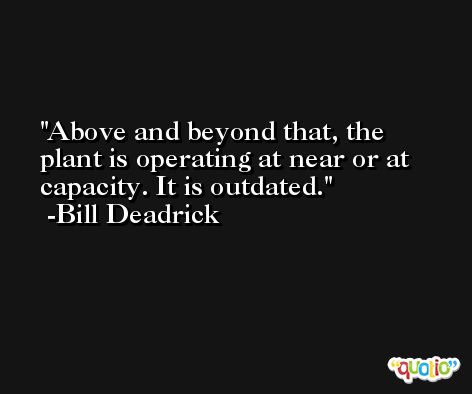 Above and beyond that, the plant is operating at near or at capacity. It is outdated. -Bill Deadrick