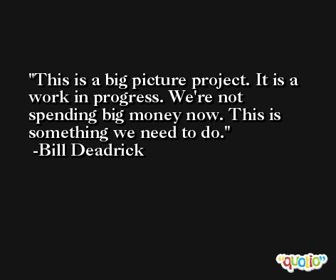 This is a big picture project. It is a work in progress. We're not spending big money now. This is something we need to do. -Bill Deadrick