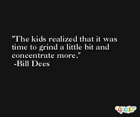 The kids realized that it was time to grind a little bit and concentrate more. -Bill Dees