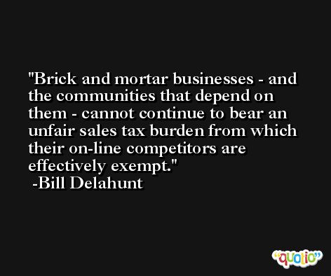 Brick and mortar businesses - and the communities that depend on them - cannot continue to bear an unfair sales tax burden from which their on-line competitors are effectively exempt. -Bill Delahunt