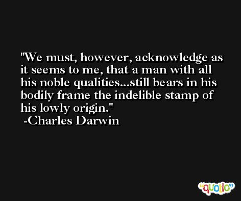 We must, however, acknowledge as it seems to me, that a man with all his noble qualities...still bears in his bodily frame the indelible stamp of his lowly origin. -Charles Darwin