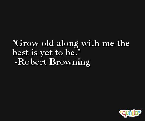 Grow old along with me the best is yet to be. -Robert Browning