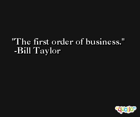 The first order of business. -Bill Taylor