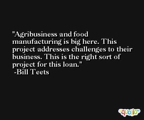Agribusiness and food manufacturing is big here. This project addresses challenges to their business. This is the right sort of project for this loan. -Bill Teets
