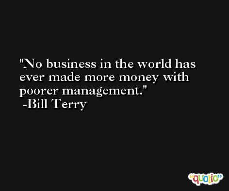 No business in the world has ever made more money with poorer management. -Bill Terry