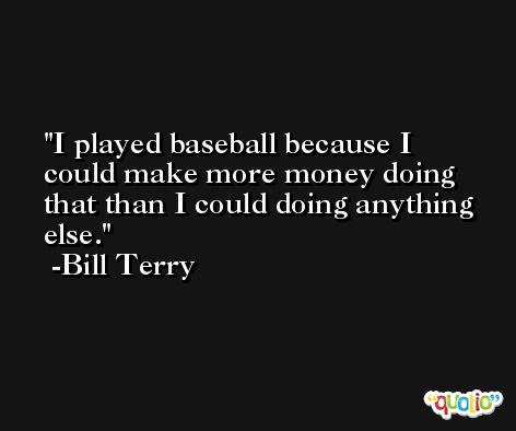 I played baseball because I could make more money doing that than I could doing anything else. -Bill Terry
