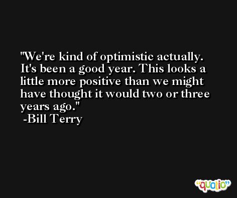 We're kind of optimistic actually. It's been a good year. This looks a little more positive than we might have thought it would two or three years ago. -Bill Terry