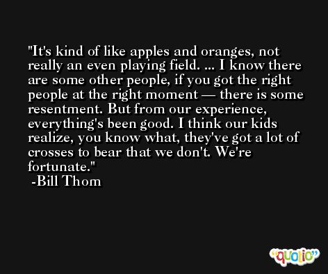 It's kind of like apples and oranges, not really an even playing field. ... I know there are some other people, if you got the right people at the right moment — there is some resentment. But from our experience, everything's been good. I think our kids realize, you know what, they've got a lot of crosses to bear that we don't. We're fortunate. -Bill Thom
