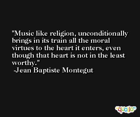 Music like religion, unconditionally brings in its train all the moral virtues to the heart it enters, even though that heart is not in the least worthy. -Jean Baptiste Montegut