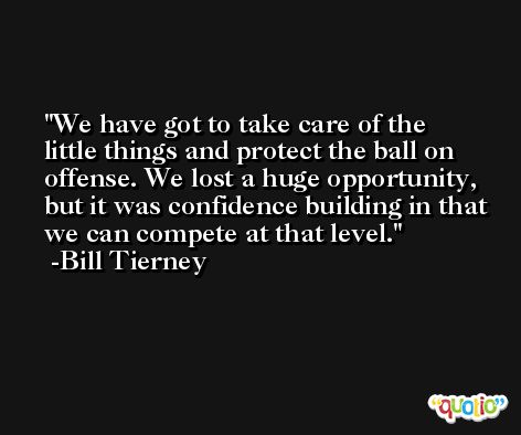 We have got to take care of the little things and protect the ball on offense. We lost a huge opportunity, but it was confidence building in that we can compete at that level. -Bill Tierney