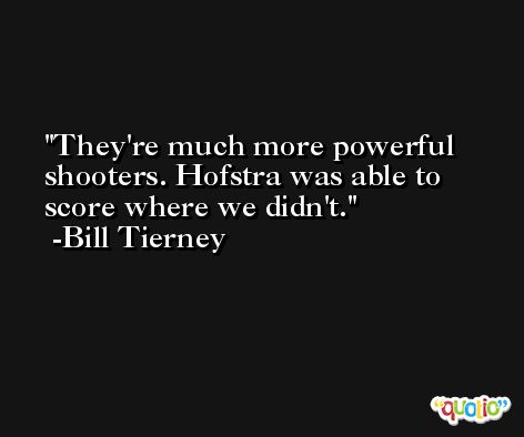 They're much more powerful shooters. Hofstra was able to score where we didn't. -Bill Tierney