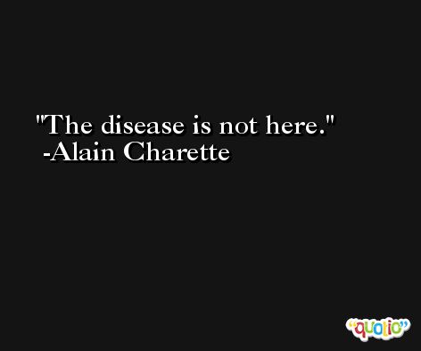 The disease is not here. -Alain Charette