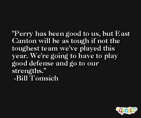 Perry has been good to us, but East Canton will be as tough if not the toughest team we've played this year. We're going to have to play good defense and go to our strengths. -Bill Tomsich