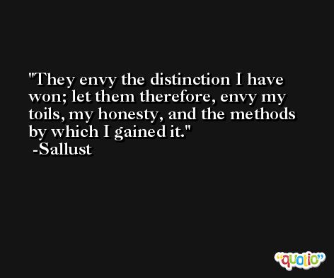 They envy the distinction I have won; let them therefore, envy my toils, my honesty, and the methods by which I gained it. -Sallust