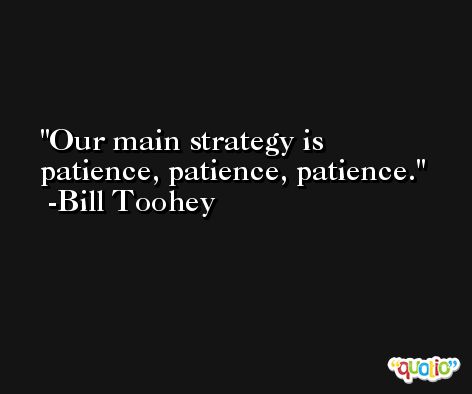 Our main strategy is patience, patience, patience. -Bill Toohey