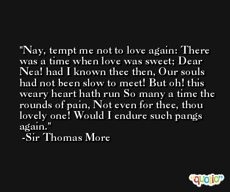 Nay, tempt me not to love again: There was a time when love was sweet; Dear Nea! had I known thee then, Our souls had not been slow to meet! But oh! this weary heart hath run So many a time the rounds of pain, Not even for thee, thou lovely one! Would I endure such pangs again. -Sir Thomas More