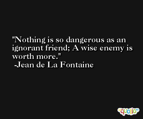 Nothing is so dangerous as an ignorant friend; A wise enemy is worth more. -Jean de La Fontaine