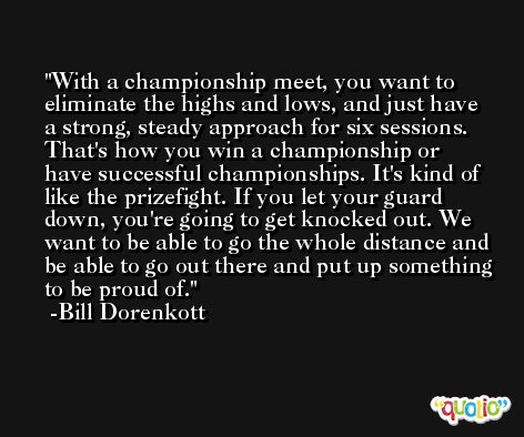 With a championship meet, you want to eliminate the highs and lows, and just have a strong, steady approach for six sessions. That's how you win a championship or have successful championships. It's kind of like the prizefight. If you let your guard down, you're going to get knocked out. We want to be able to go the whole distance and be able to go out there and put up something to be proud of. -Bill Dorenkott