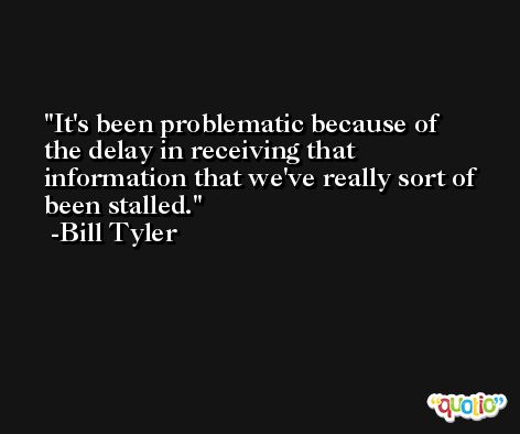 It's been problematic because of the delay in receiving that information that we've really sort of been stalled. -Bill Tyler