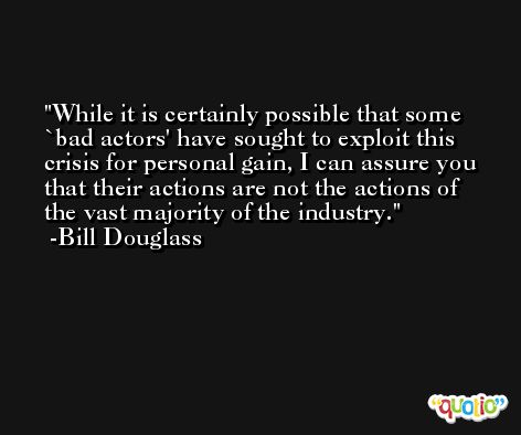 While it is certainly possible that some `bad actors' have sought to exploit this crisis for personal gain, I can assure you that their actions are not the actions of the vast majority of the industry. -Bill Douglass