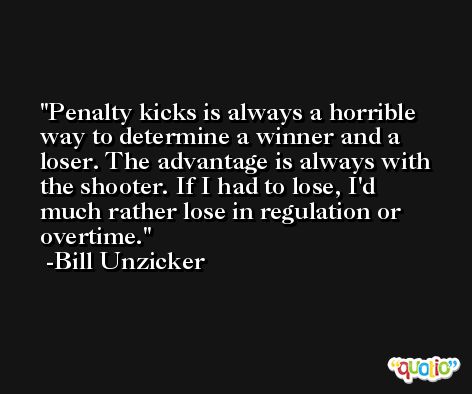 Penalty kicks is always a horrible way to determine a winner and a loser. The advantage is always with the shooter. If I had to lose, I'd much rather lose in regulation or overtime. -Bill Unzicker